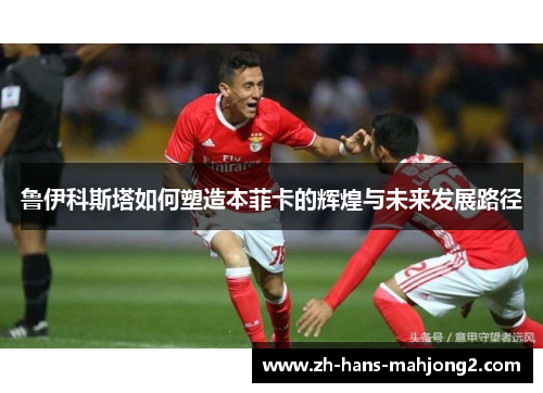 鲁伊科斯塔如何塑造本菲卡的辉煌与未来发展路径 鲁伊科斯塔如何塑造本菲卡的辉煌与未来发展路径