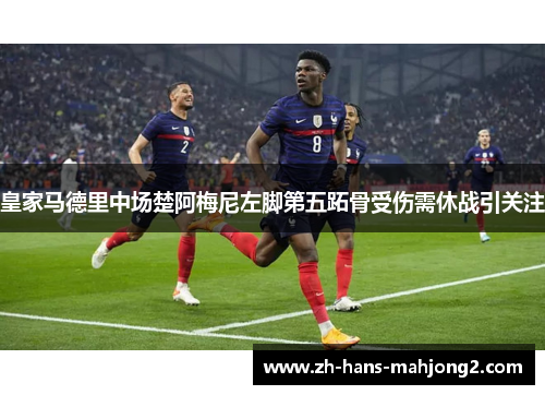 皇家马德里中场楚阿梅尼左脚第五跖骨受伤需休战引关注