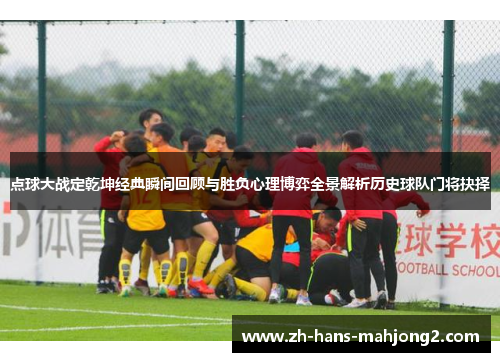 点球大战定乾坤经典瞬间回顾与胜负心理博弈全景解析历史球队门将抉择 点球大战定乾坤经典瞬间回顾与胜负心理博弈全景解析历史球队门将抉择