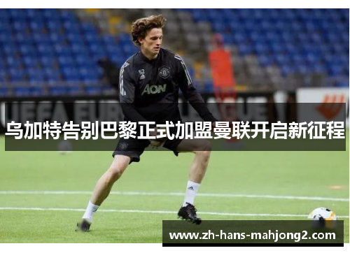 乌加特告别巴黎正式加盟曼联开启新征程 乌加特告别巴黎正式加盟曼联开启新征程